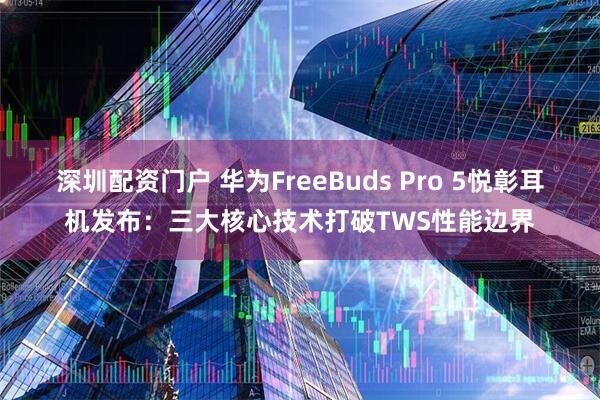 深圳配资门户 华为FreeBuds Pro 5悦彰耳机发布：三大核心技术打破TWS性能边界