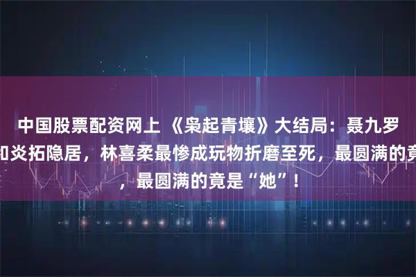中国股票配资网上 《枭起青壤》大结局：聂九罗死而复生和炎拓隐居，林喜柔最惨成玩物折磨至死，最圆满的竟是“她”！