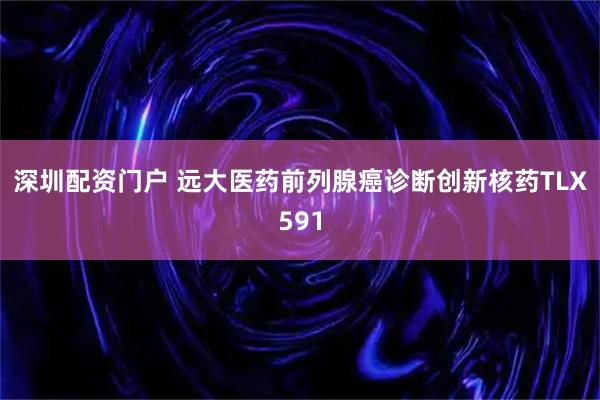 深圳配资门户 远大医药前列腺癌诊断创新核药TLX591