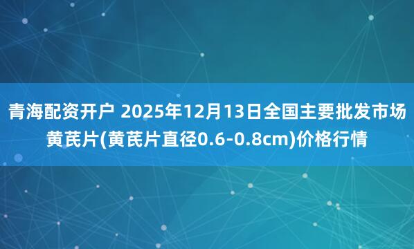 青海配资开户 2025年12月13日全国主要批发市场黄芪片(黄芪片直径0.6-0.8cm)价格行情