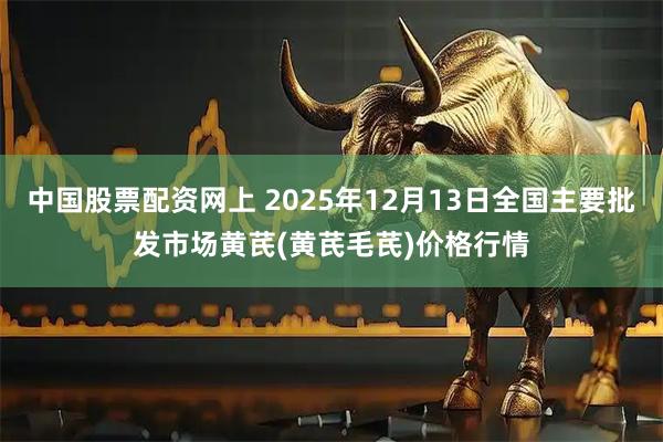 中国股票配资网上 2025年12月13日全国主要批发市场黄芪(黄芪毛芪)价格行情