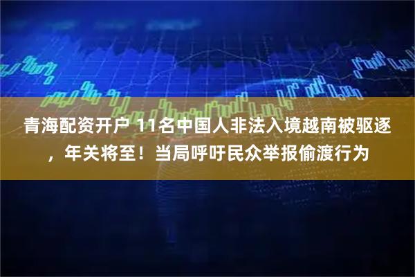 青海配资开户 11名中国人非法入境越南被驱逐，年关将至！当局呼吁民众举报偷渡行为