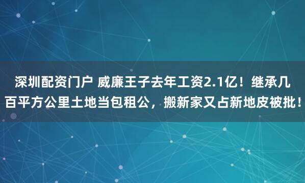 深圳配资门户 威廉王子去年工资2.1亿！继承几百平方公里土地当包租公，搬新家又占新地皮被批！