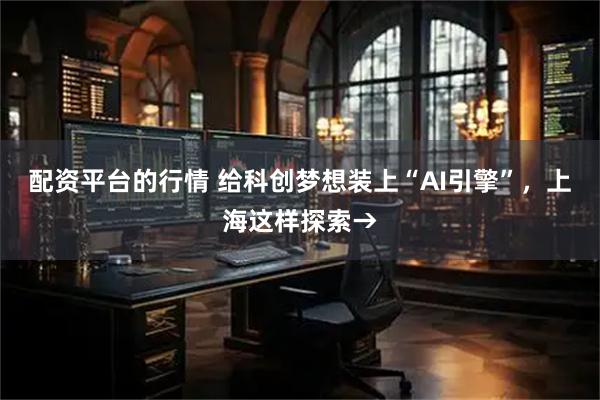 配资平台的行情 给科创梦想装上“AI引擎”，上海这样探索→