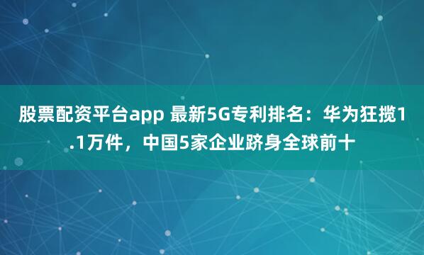股票配资平台app 最新5G专利排名：华为狂揽1.1万件，中国5家企业跻身全球前十