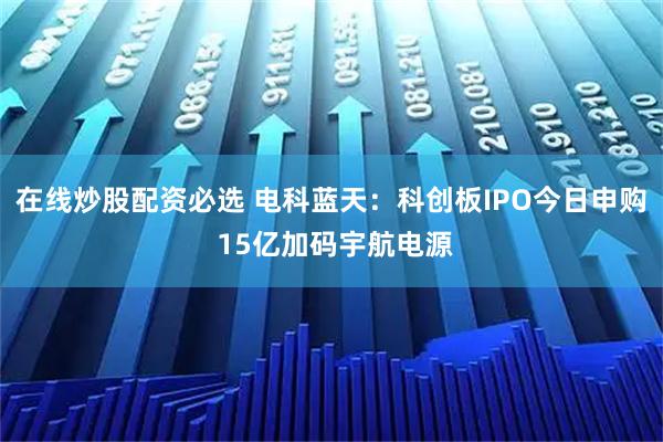 在线炒股配资必选 电科蓝天：科创板IPO今日申购 15亿加码宇航电源