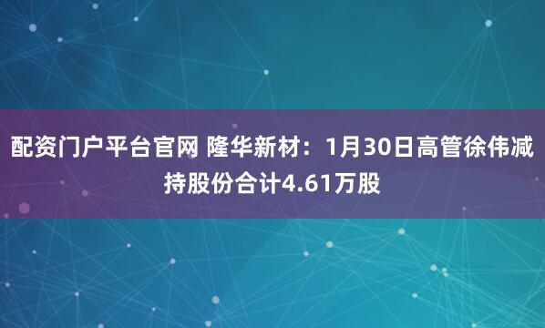 配资门户平台官网 隆华新材：1月30日高管徐伟减持股份合计4.61万股