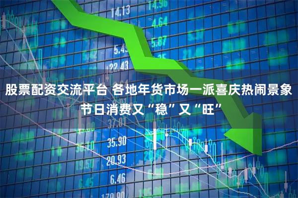 股票配资交流平台 各地年货市场一派喜庆热闹景象 节日消费又“稳”又“旺”