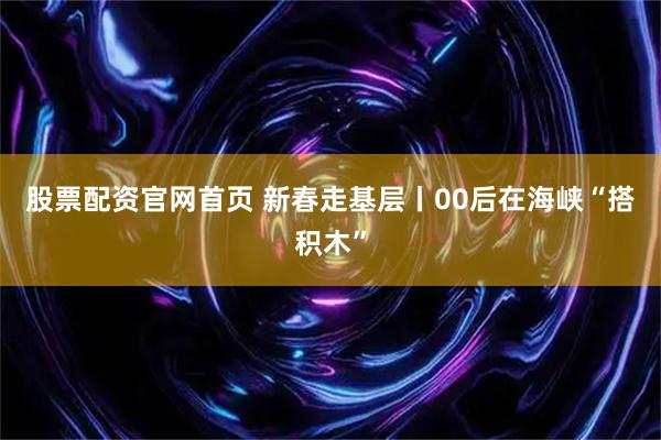 股票配资官网首页 新春走基层丨00后在海峡“搭积木”