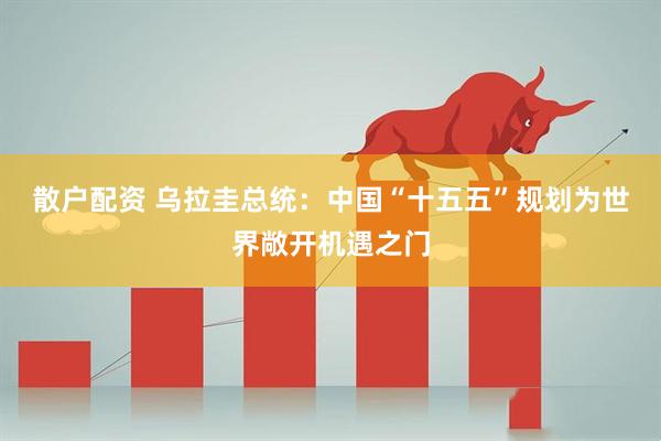 散户配资 乌拉圭总统：中国“十五五”规划为世界敞开机遇之门