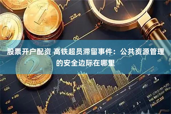 股票开户配资 高铁超员滞留事件：公共资源管理的安全边际在哪里