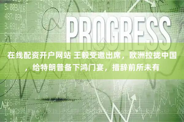 在线配资开户网站 王毅受邀出席，欧洲拉拢中国，给特朗普备下鸿门宴，措辞前所未有