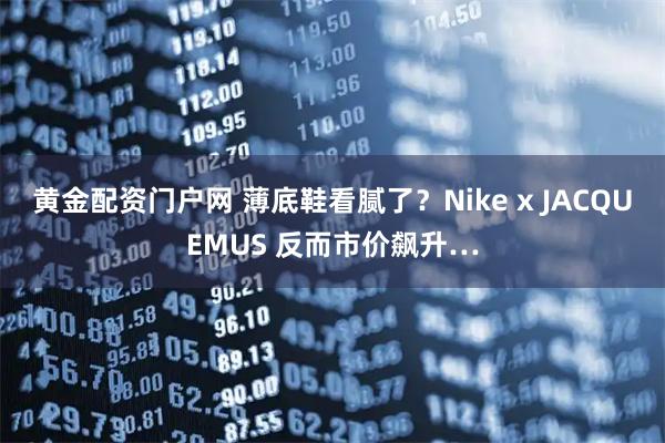 黄金配资门户网 薄底鞋看腻了？Nike x JACQUEMUS 反而市价飙升…