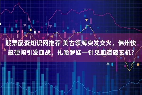 股票配资知识网推荐 美古领海突发交火，佛州快艇硬闯引发血战，扎哈罗娃一针见血道破玄机？