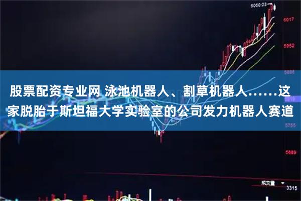 股票配资专业网 泳池机器人、割草机器人……这家脱胎于斯坦福大学实验室的公司发力机器人赛道