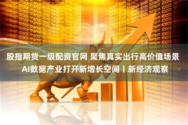 股指期货一级配资官网 聚焦真实出行高价值场景  AI数据产业打开新增长空间丨新经济观察