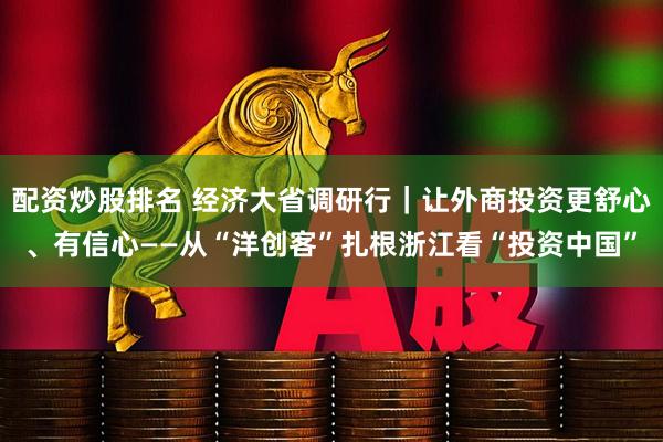 配资炒股排名 经济大省调研行｜让外商投资更舒心、有信心——从“洋创客”扎根浙江看“投资中国”