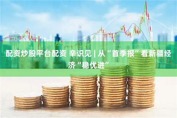 配资炒股平台配资 辛识见 | 从“首季报”看新疆经济“稳优进”