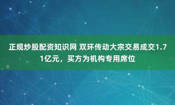 正规炒股配资知识网 双环传动大宗交易成交1.71亿元，买方为机构专用席位