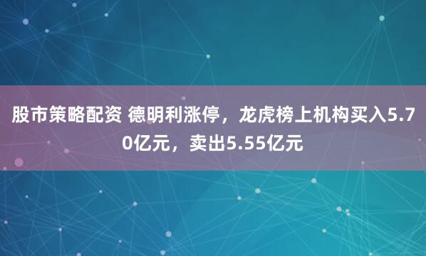 股市策略配资 德明利涨停，龙虎榜上机构买入5.70亿元，卖出5.55亿元